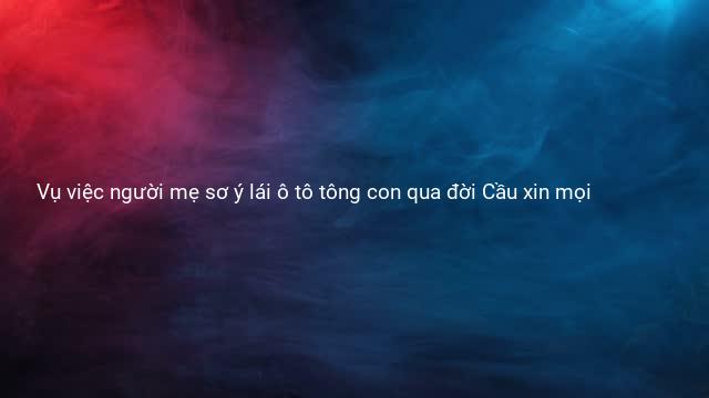Vụ việc người mẹ sơ ý lái ô tô tông con qua đời Cầu xin mọi 
