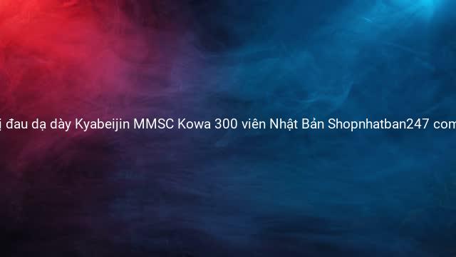 Viên uống trị đau dạ dày Kyabeijin MMSC Kowa 300 viên Nhật Bản Shopnhatban247 com Hàng Nhật nội địa