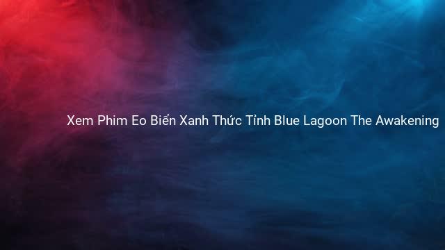 Xem Phim Eo Biển Xanh Thức Tỉnh Blue Lagoon The Awakening 